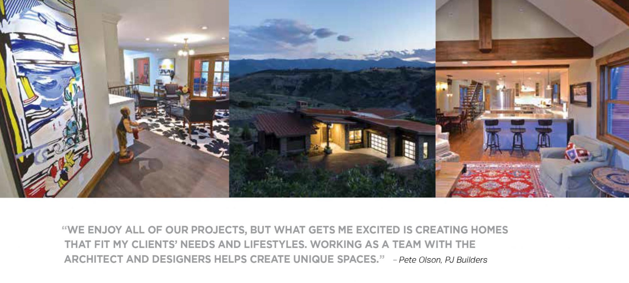 "We enjoy all of our projects, but what gets me excited is creating homes that fit my client's needs and lifestyles. Working as a team with the architect and designers helps create unique spaces" - Pete Olson of PJ Builders